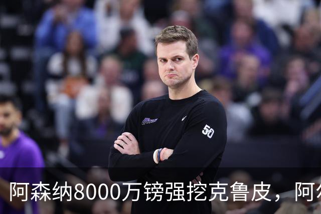 阿森纳8000万镑强挖克鲁皮，阿尔特塔冬窗补强锋线